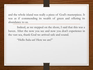 and the whole island was really a piece of God’s masterpiece. It
was as if commending its wealth of green and offering its
abundance to us.
Indeed, as we stepped on the shore, I said that this was a
haven. After the now you see and now you don’t experience in
the vast sea, thank God we arrived safe and sound.
“Hello Sulu-an! Here we are!”
 