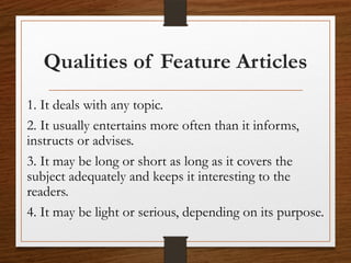 Qualities of Feature Articles
1. It deals with any topic.
2. It usually entertains more often than it informs,
instructs or advises.
3. It may be long or short as long as it covers the
subject adequately and keeps it interesting to the
readers.
4. It may be light or serious, depending on its purpose.
 