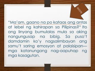 “Ma’am, gaano na po kataas ang antas
at lebel ng kahirapan sa Pilipinas?“ Ito
ang linyang bumulalas mula sa aking
nangungusap na bibig. Sa puso’t
damdamin ko’y nagsalimbayan ang
samu’t saring emosyon at palaisipan—
mga katanungang nag-aapuhap ng
mga kasagutan.
Q
U
O
T
E
 