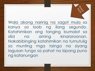 Wala akong narinig na sagot mula sa
kanya sa loob ng ilang segundo.
Katahimikan ang tanging bumalot sa
silid na aming kinaroroonan.
Nakabibinging katahimikan na tumutulig
sa munting mga tainga na siyang
lagusan tungo sa pahat na isipang puno
ng katanungan
T
R
A
N
S
-
I
T
I
O
N
 
