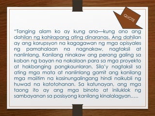 “Tanging alam ko ay kung ano—kung ano ang
dahilan ng kahirapang ating dinaranas. Ang dahilan
ay ang korupsyon na kagagawan ng mga opisyales
ng pamahalaan na nagnakaw, nagtaksil at
nanlinlang. Kanilang ninakaw ang perang galing sa
kaban ng bayan na nakalaan para sa mga proyekto
at hakbanging pangkaunlaran. Sila’y nagtaksil sa
ating mga mata at nanlinlang gamit ang kanilang
mga maiitim na kasinungalingang hindi naikubli ng
huwad na katotohanan. Sa katunayan, ang mga
taong ito ay ang mga binoto at iniluklok ng
sambayanan sa posisyong kanilang kinalalagyan.….
QUOTE
 