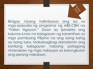 Binigay niyang halimbawa ang isa sa
mga episodes ng programa ng ABS-CBN na
“Failon Ngayon.“ Doon ay ipinakita ang
kalunos-lunos na kalagayan ng karamihan sa
mga pamilyang Pilipino na ang isang kahig
ay isang tuka. Makabagbag damdamin ang
kanilang kalagayan habang patagong
ninanakaw ng mga nakaupo sa katungkulan
ang perang nakalaan.
T
R
A
N
S
-
I
T
I
O
N
 