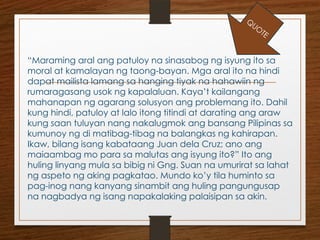 “Maraming aral ang patuloy na sinasabog ng isyung ito sa
moral at kamalayan ng taong-bayan. Mga aral ito na hindi
dapat mailista lamang sa hanging tiyak na hahawiin ng
rumaragasang usok ng kapalaluan. Kaya’t kailangang
mahanapan ng agarang solusyon ang problemang ito. Dahil
kung hindi, patuloy at lalo itong titindi at darating ang araw
kung saan tuluyan nang nakalugmok ang bansang Pilipinas sa
kumunoy ng di matibag-tibag na balangkas ng kahirapan.
Ikaw, bilang isang kabataang Juan dela Cruz; ano ang
maiaambag mo para sa malutas ang isyung ito?” Ito ang
huling linyang mula sa bibig ni Gng. Suan na umurirat sa lahat
ng aspeto ng aking pagkatao. Mundo ko’y tila huminto sa
pag-inog nang kanyang sinambit ang huling pangungusap
na nagbadya ng isang napakalaking palaisipan sa akin.
Q
UO
TE
 