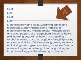 Sulat.
Bura.
Sulat.
Bura.
Maraming araw ang lilipas. Maraming dahon ang
malalagas. Maraming papel ang maalpas at
maraming tinta ang maipapamalas. Magpapatuloy
ang aking pagsusulat at pagbubura. Subalit sa bawat
sulat na aking gagawin at bawat burang aking
tatahakin, akay-akay ko na ang bandila ng Pilipinas ng
may responsibilidad. Dahil sa murang gulang ko, ako’y
maituturing na isang responsableng Juan dela Cruz na
naniniwalang responsableng pluma ang kailangan
tungo sa walang-patid na daloy ng kaunlaran.
E
N
D
I
N
G
 