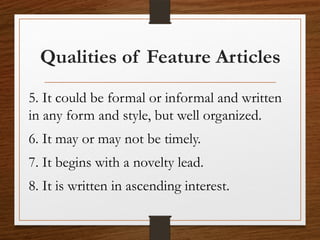 Qualities of Feature Articles
5. It could be formal or informal and written
in any form and style, but well organized.
6. It may or may not be timely.
7. It begins with a novelty lead.
8. It is written in ascending interest.
 