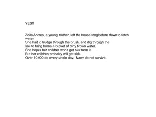 YES!!
Zoila Andres, a young mother, left the house long before dawn to fetch
water.
She had to trudge through the brush, and dig through the
soil to bring home a bucket of dirty brown water.
She hopes her children won’t get sick from it.
But her children probably will get sick.
Over 10,000 do every single day. Many do not survive.
 