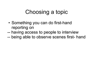 Choosing a topic
• Something you can do first-hand
reporting on
-- having access to people to interview
-- being able to observe scenes first- hand
 