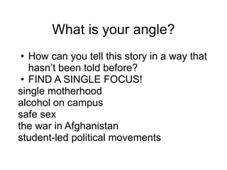 What is your angle?
• How can you tell this story in a way that
hasn’t been told before?
• FIND A SINGLE FOCUS!
single motherhood
alcohol on campus
safe sex
the war in Afghanistan
student-led political movements
 