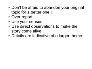 • Don’t be afraid to abandon your original
topic for a better one!!
• Over report
• Use your senses
• Use direct observations to make the
story come alive
• Details are indicative of a larger theme
 