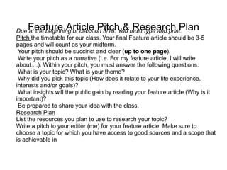 Feature Article Pitch & Research Plan
Due at the beginning of class on 3/16. You must type and print.
Pitch the timetable for our class. Your final Feature article should be 3-5
pages and will count as your midterm.
Your pitch should be succinct and clear (up to one page).
Write your pitch as a narrative (i.e. For my feature article, I will write
about....). Within your pitch, you must answer the following questions:
What is your topic? What is your theme?
Why did you pick this topic (How does it relate to your life experience,
interests and/or goals)?
What insights will the public gain by reading your feature article (Why is it
important)?
Be prepared to share your idea with the class.
Research Plan
List the resources you plan to use to research your topic?
Write a pitch to your editor (me) for your feature article. Make sure to
choose a topic for which you have access to good sources and a scope that
is achievable in
 