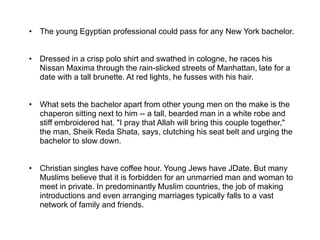 • The young Egyptian professional could pass for any New York bachelor.
• Dressed in a crisp polo shirt and swathed in cologne, he races his
Nissan Maxima through the rain-slicked streets of Manhattan, late for a
date with a tall brunette. At red lights, he fusses with his hair.
• What sets the bachelor apart from other young men on the make is the
chaperon sitting next to him -- a tall, bearded man in a white robe and
stiff embroidered hat. "I pray that Allah will bring this couple together,"
the man, Sheik Reda Shata, says, clutching his seat belt and urging the
bachelor to slow down.
• Christian singles have coffee hour. Young Jews have JDate. But many
Muslims believe that it is forbidden for an unmarried man and woman to
meet in private. In predominantly Muslim countries, the job of making
introductions and even arranging marriages typically falls to a vast
network of family and friends.
 