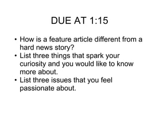 DUE AT 1:15
• How is a feature article different from a
hard news story?
• List three things that spark your
curiosity and you would like to know
more about.
• List three issues that you feel
passionate about.
 