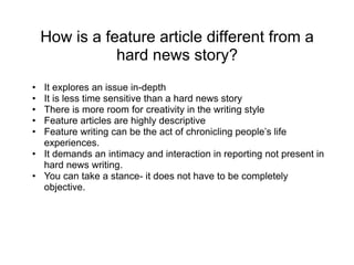 How is a feature article different from a
hard news story?
• It explores an issue in-depth
• It is less time sensitive than a hard news story
• There is more room for creativity in the writing style
• Feature articles are highly descriptive
• Feature writing can be the act of chronicling people’s life
experiences.
• It demands an intimacy and interaction in reporting not present in
hard news writing.
• You can take a stance- it does not have to be completely
objective.
 