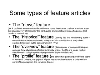 Some types of feature articles
• The “news” feature
(ex. A profile of a community affected by the home foreclosure crisis or a feature about
the slow recovery of Haiti after the earthquake and investigative reporting piece that
breaks a news story)
• The “historical” feature (loosely tied to a newsworthy event –
construction workers unearth old trolley tracks in Manhattan – a story about
outdated modes of public transportation in NYC)
• The “overview” feature (date-rape or underage drinking on
campus, how advertising affects men’s body image, the life of a single mother,
steroid use in college sports – tying statistics to personal stories)
• The “profile” feature (the dance hall party and promoters scene
in Jamaica, Queens, the popular Afghan restaurant in Brooklyn, a child-welfare
nonprofit organization, the Newtown Creek)
 