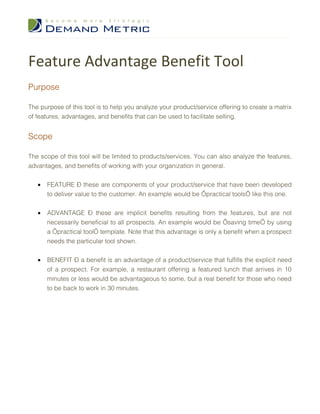 Feature Advantage Benefit Tool
Purpose

The purpose of this tool is to help you analyze your product/service offering to create a matrix
of features, advantages, and benefits that can be used to facilitate selling.


Scope

The scope of this tool will be limited to products/services. You can also analyze the features,
advantages, and benefits of working with your organization in general.


   •   FEATURE – these are components of your product/service that have been developed
       to deliver value to the customer. An example would be ‘practical tools’ like this one.


   •   ADVANTAGE – these are implicit benefits resulting from the features, but are not
       necessarily beneficial to all prospects. An example would be ‘saving time’ by using
       a ‘practical tool’ template. Note that this advantage is only a benefit when a prospect
       needs the particular tool shown.


   •   BENEFIT – a benefit is an advantage of a product/service that fulfills the explicit need
       of a prospect. For example, a restaurant offering a featured lunch that arrives in 10
       minutes or less would be advantageous to some, but a real benefit for those who need
       to be back to work in 30 minutes.
 