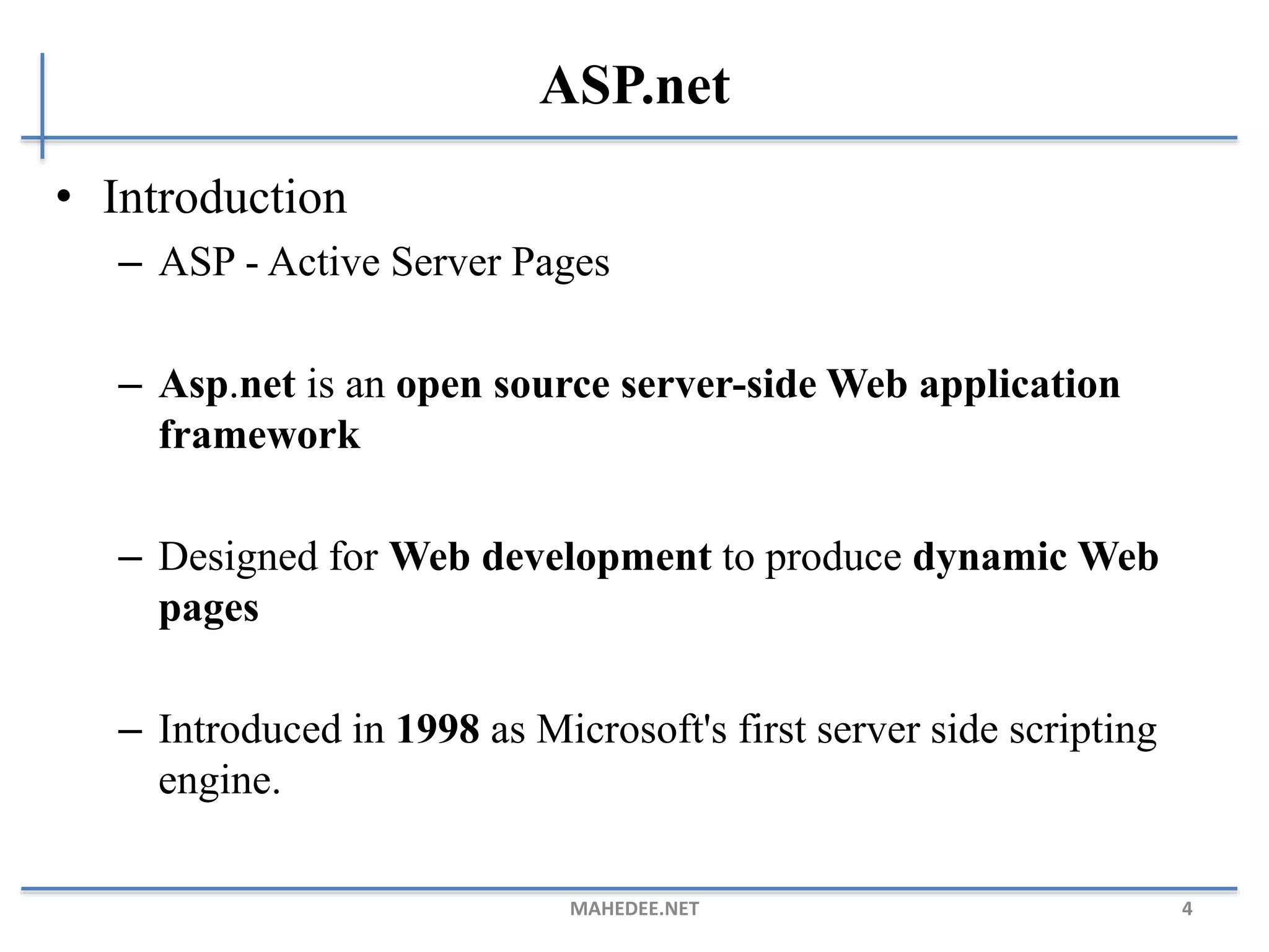 ASP.net
• Introduction
– ASP - Active Server Pages
– Asp.net is an open source server-side Web application
framework
– Designed for Web development to produce dynamic Web
pages
– Introduced in 1998 as Microsoft's first server side scripting
engine.
MAHEDEE.NET 4
 