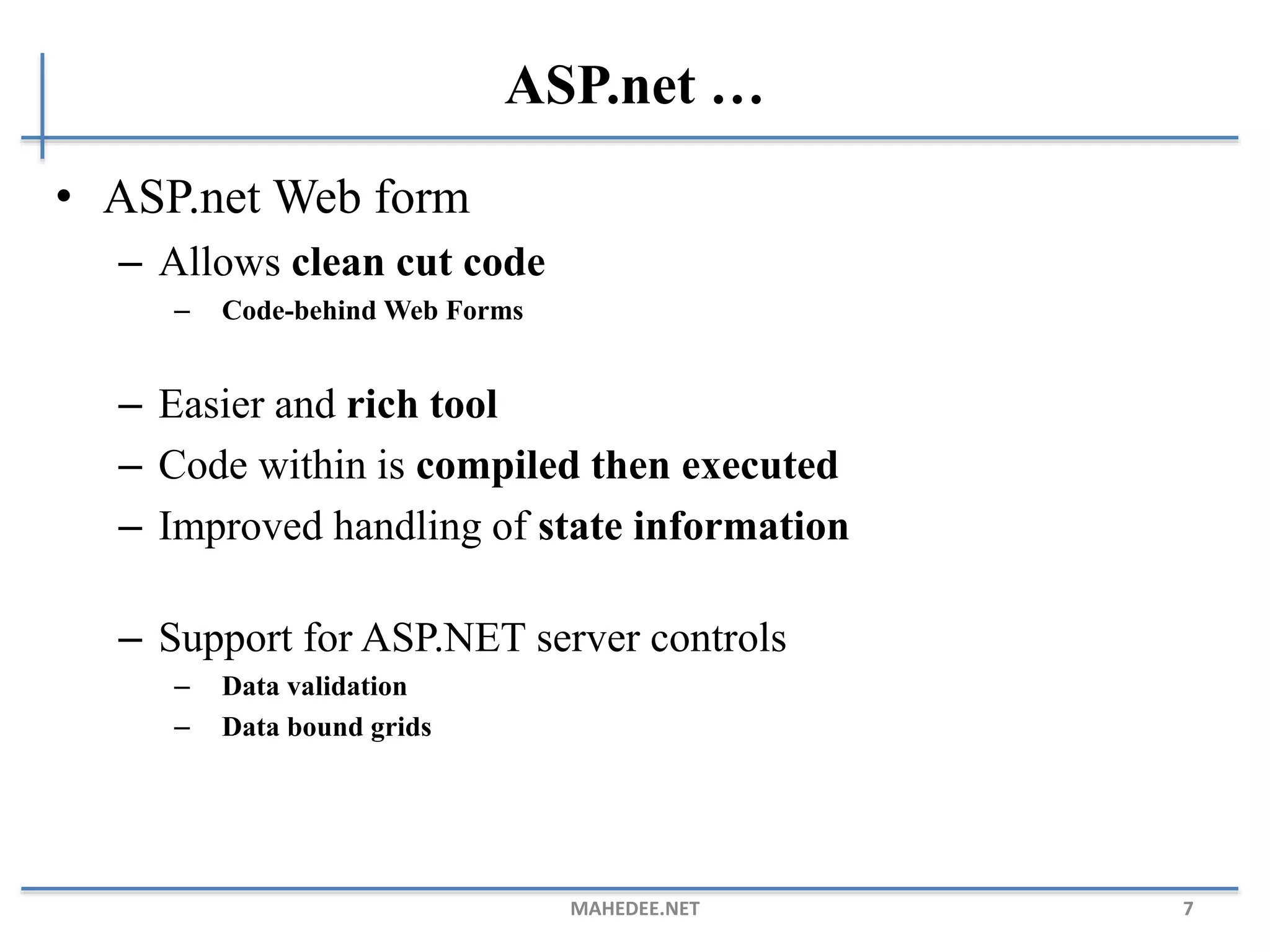 ASP.net …
• ASP.net Web form
– Allows clean cut code
– Code-behind Web Forms
– Easier and rich tool
– Code within is compiled then executed
– Improved handling of state information
– Support for ASP.NET server controls
– Data validation
– Data bound grids
MAHEDEE.NET 7
 