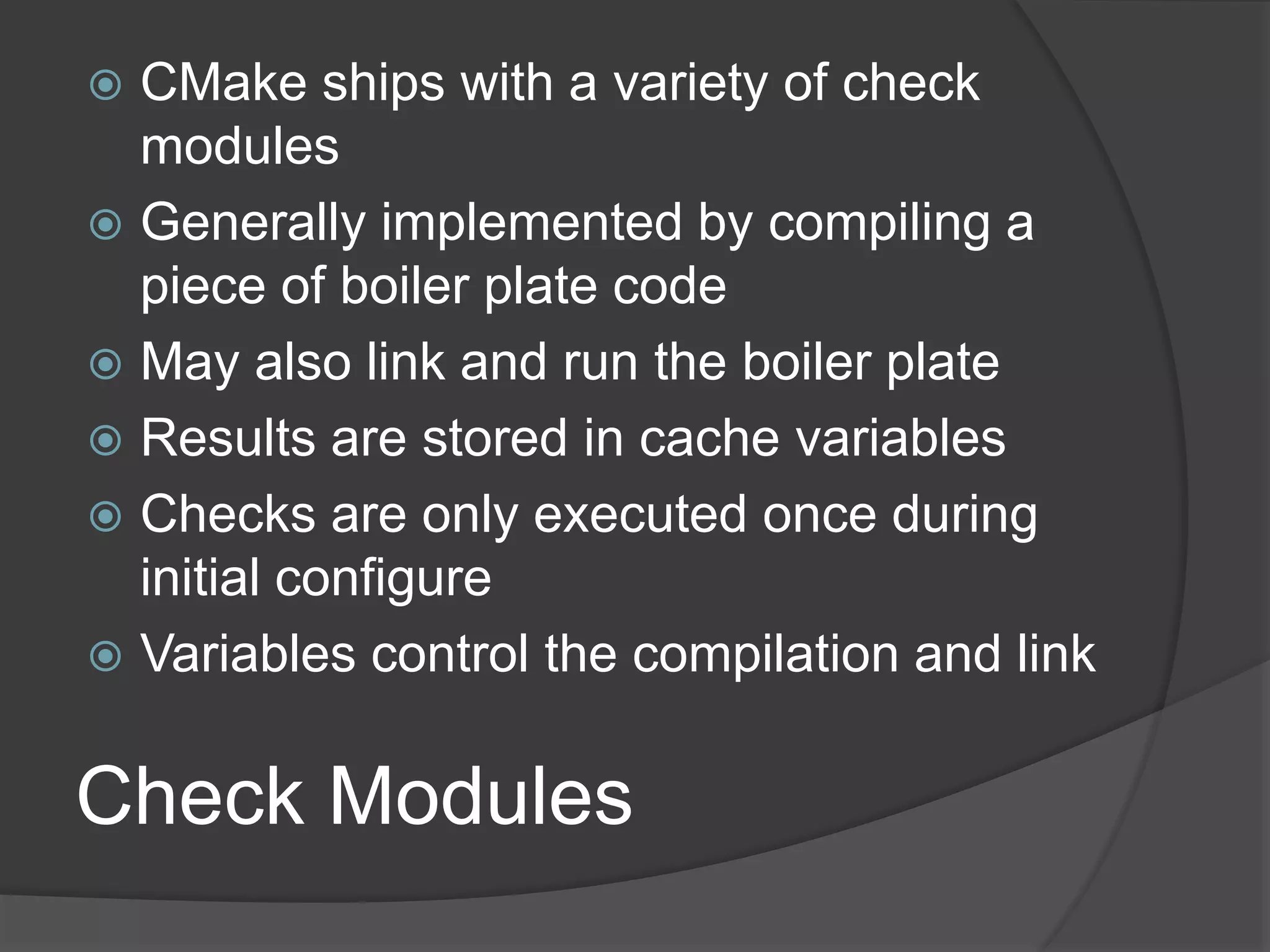 Check Modules
 CMake ships with a variety of check
modules
 Generally implemented by compiling a
piece of boiler plate code
 May also link and run the boiler plate
 Results are stored in cache variables
 Checks are only executed once during
initial configure
 Variables control the compilation and link
 