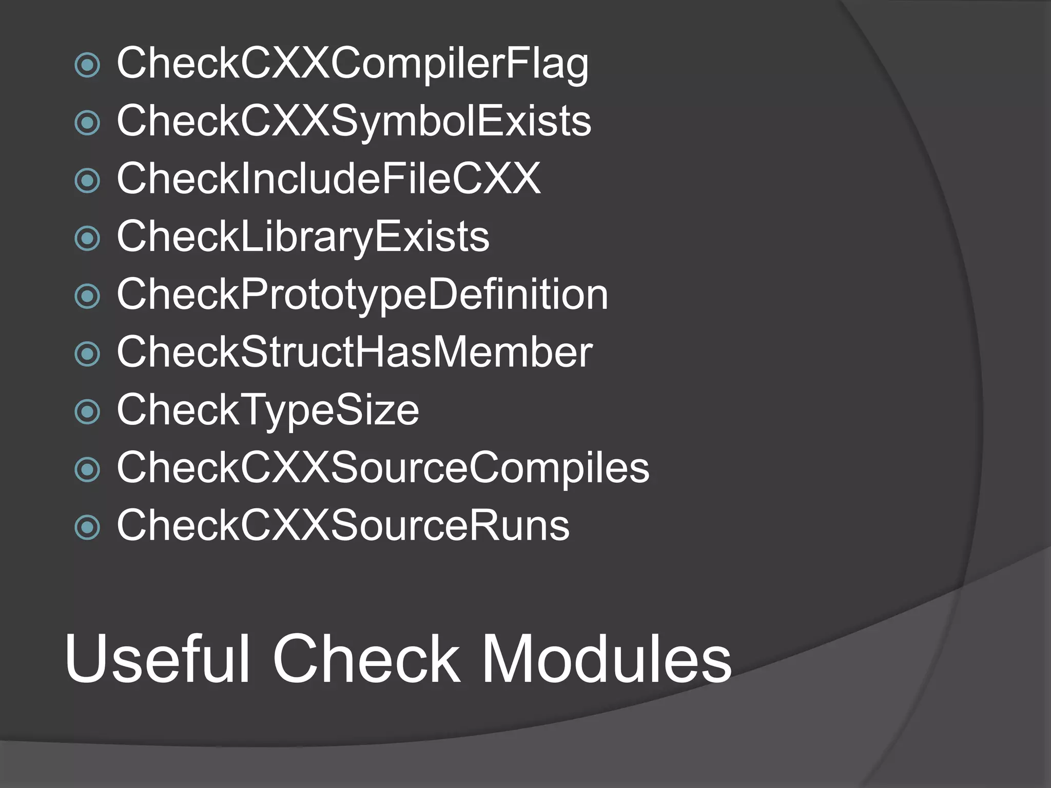 Useful Check Modules
 CheckCXXCompilerFlag
 CheckCXXSymbolExists
 CheckIncludeFileCXX
 CheckLibraryExists
 CheckPrototypeDefinition
 CheckStructHasMember
 CheckTypeSize
 CheckCXXSourceCompiles
 CheckCXXSourceRuns
 