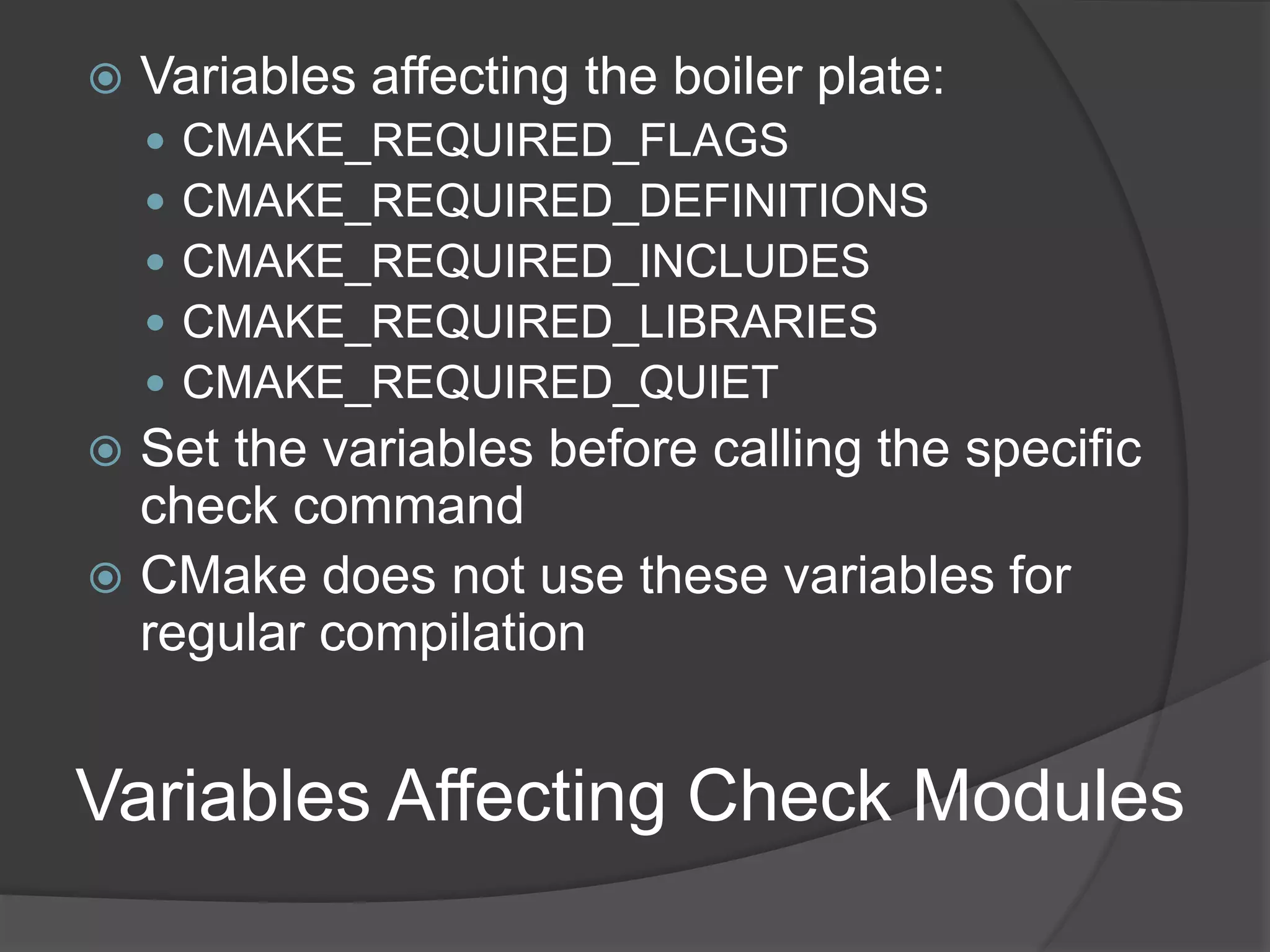 Variables Affecting Check Modules
 Variables affecting the boiler plate:
 CMAKE_REQUIRED_FLAGS
 CMAKE_REQUIRED_DEFINITIONS
 CMAKE_REQUIRED_INCLUDES
 CMAKE_REQUIRED_LIBRARIES
 CMAKE_REQUIRED_QUIET
 Set the variables before calling the specific
check command
 CMake does not use these variables for
regular compilation
 