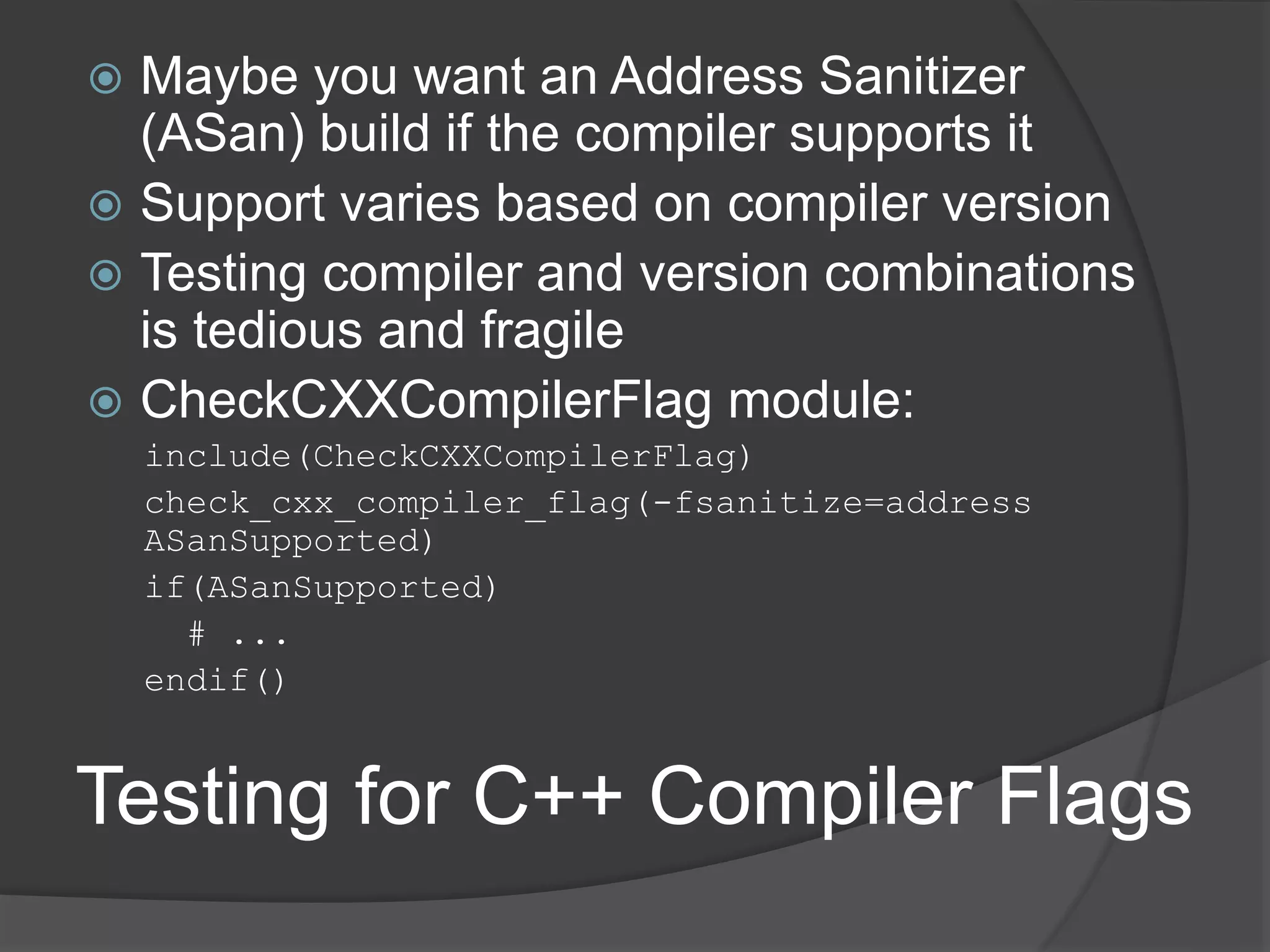 Testing for C++ Compiler Flags
 Maybe you want an Address Sanitizer
(ASan) build if the compiler supports it
 Support varies based on compiler version
 Testing compiler and version combinations
is tedious and fragile
 CheckCXXCompilerFlag module:
include(CheckCXXCompilerFlag)
check_cxx_compiler_flag(-fsanitize=address
ASanSupported)
if(ASanSupported)
# ...
endif()
 
