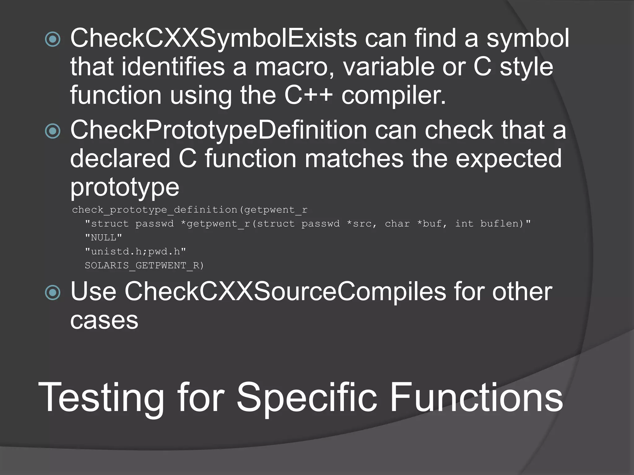 Testing for Specific Functions
 CheckCXXSymbolExists can find a symbol
that identifies a macro, variable or C style
function using the C++ compiler.
 CheckPrototypeDefinition can check that a
declared C function matches the expected
prototype
check_prototype_definition(getpwent_r
"struct passwd *getpwent_r(struct passwd *src, char *buf, int buflen)"
"NULL"
"unistd.h;pwd.h"
SOLARIS_GETPWENT_R)
 Use CheckCXXSourceCompiles for other
cases
 