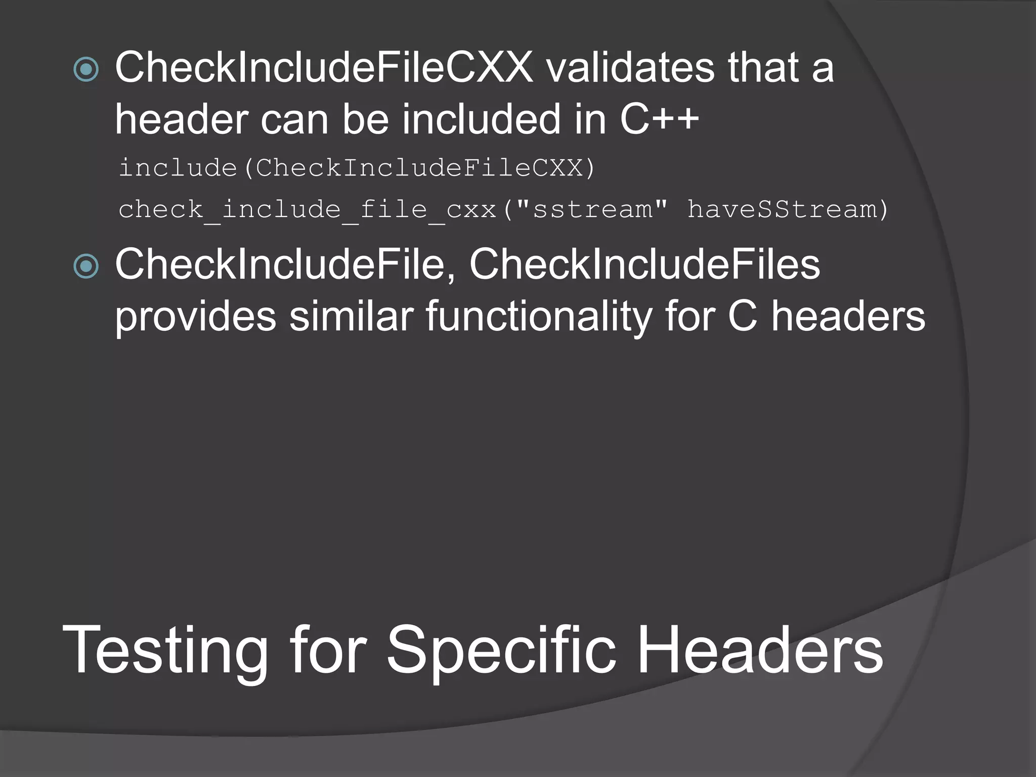 Testing for Specific Headers
 CheckIncludeFileCXX validates that a
header can be included in C++
include(CheckIncludeFileCXX)
check_include_file_cxx("sstream" haveSStream)
 CheckIncludeFile, CheckIncludeFiles
provides similar functionality for C headers
 