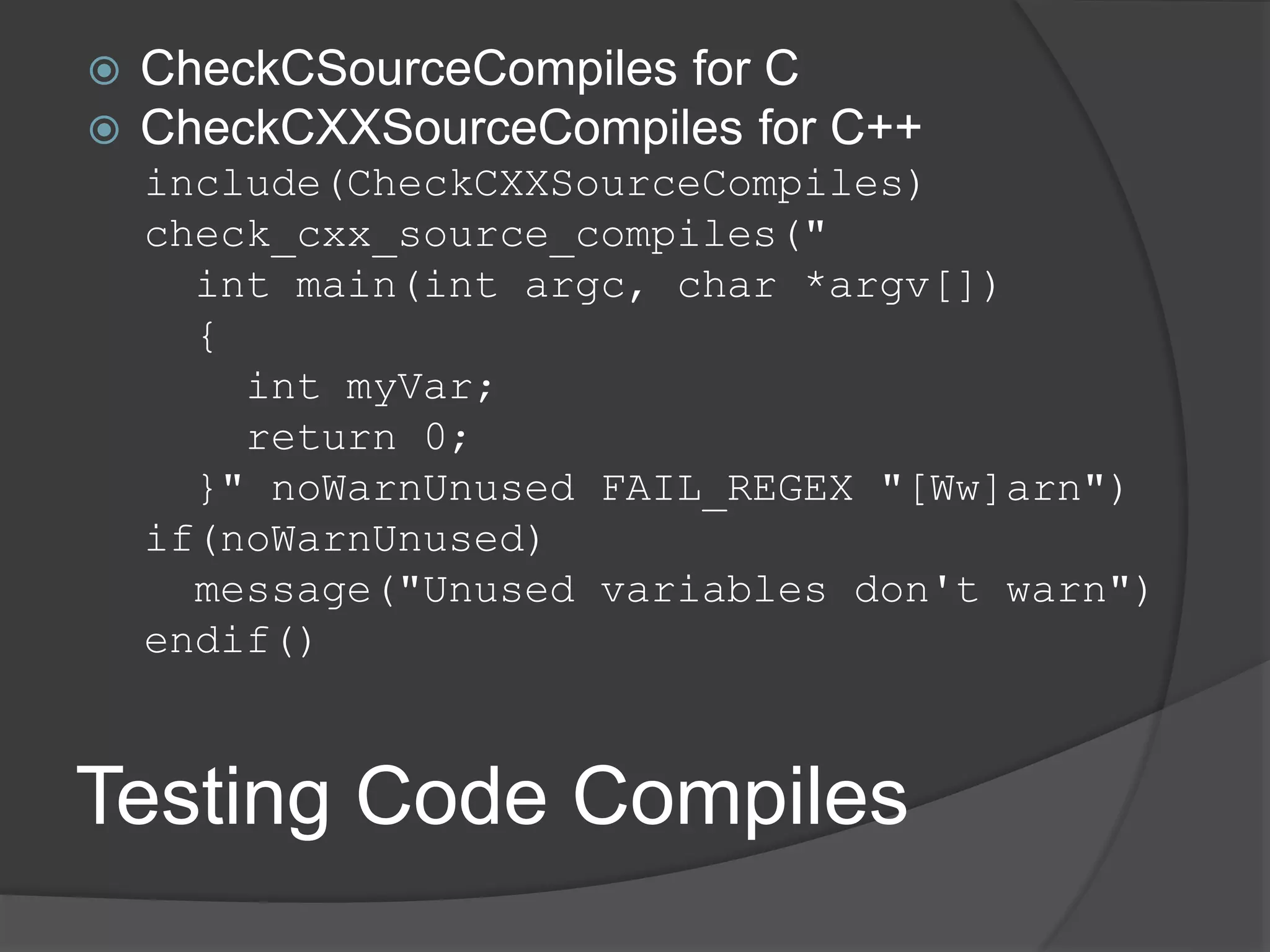 Testing Code Compiles
 CheckCSourceCompiles for C
 CheckCXXSourceCompiles for C++
include(CheckCXXSourceCompiles)
check_cxx_source_compiles("
int main(int argc, char *argv[])
{
int myVar;
return 0;
}" noWarnUnused FAIL_REGEX "[Ww]arn")
if(noWarnUnused)
message("Unused variables don't warn")
endif()
 