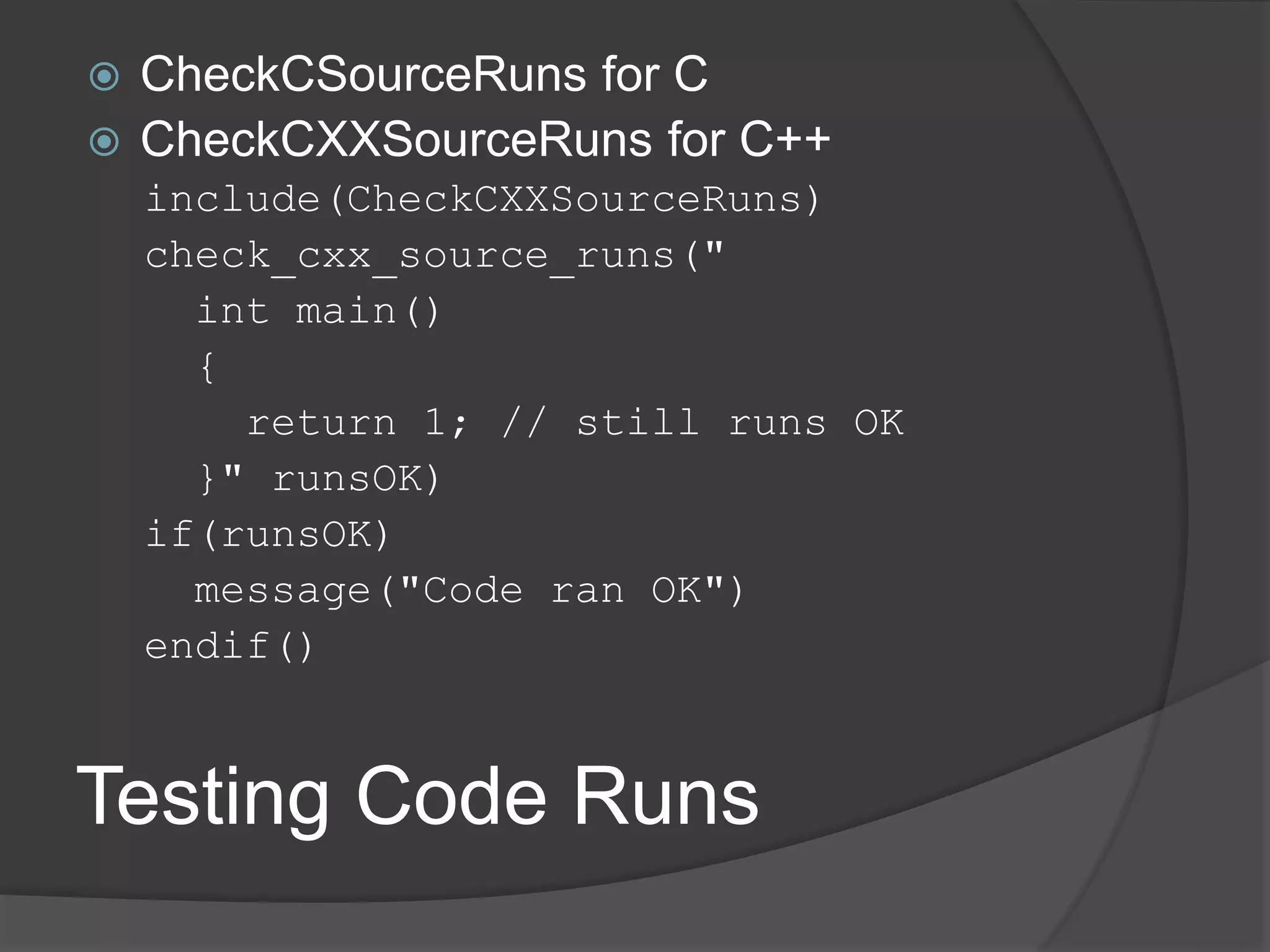 Testing Code Runs
 CheckCSourceRuns for C
 CheckCXXSourceRuns for C++
include(CheckCXXSourceRuns)
check_cxx_source_runs("
int main()
{
return 1; // still runs OK
}" runsOK)
if(runsOK)
message("Code ran OK")
endif()
 