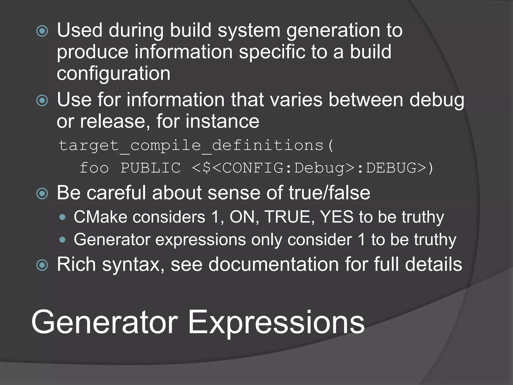 Generator Expressions
 Used during build system generation to
produce information specific to a build
configuration
 Use for information that varies between debug
or release, for instance
target_compile_definitions(
foo PUBLIC <$<CONFIG:Debug>:DEBUG>)
 Be careful about sense of true/false
 CMake considers 1, ON, TRUE, YES to be truthy
 Generator expressions only consider 1 to be truthy
 Rich syntax, see documentation for full details
 
