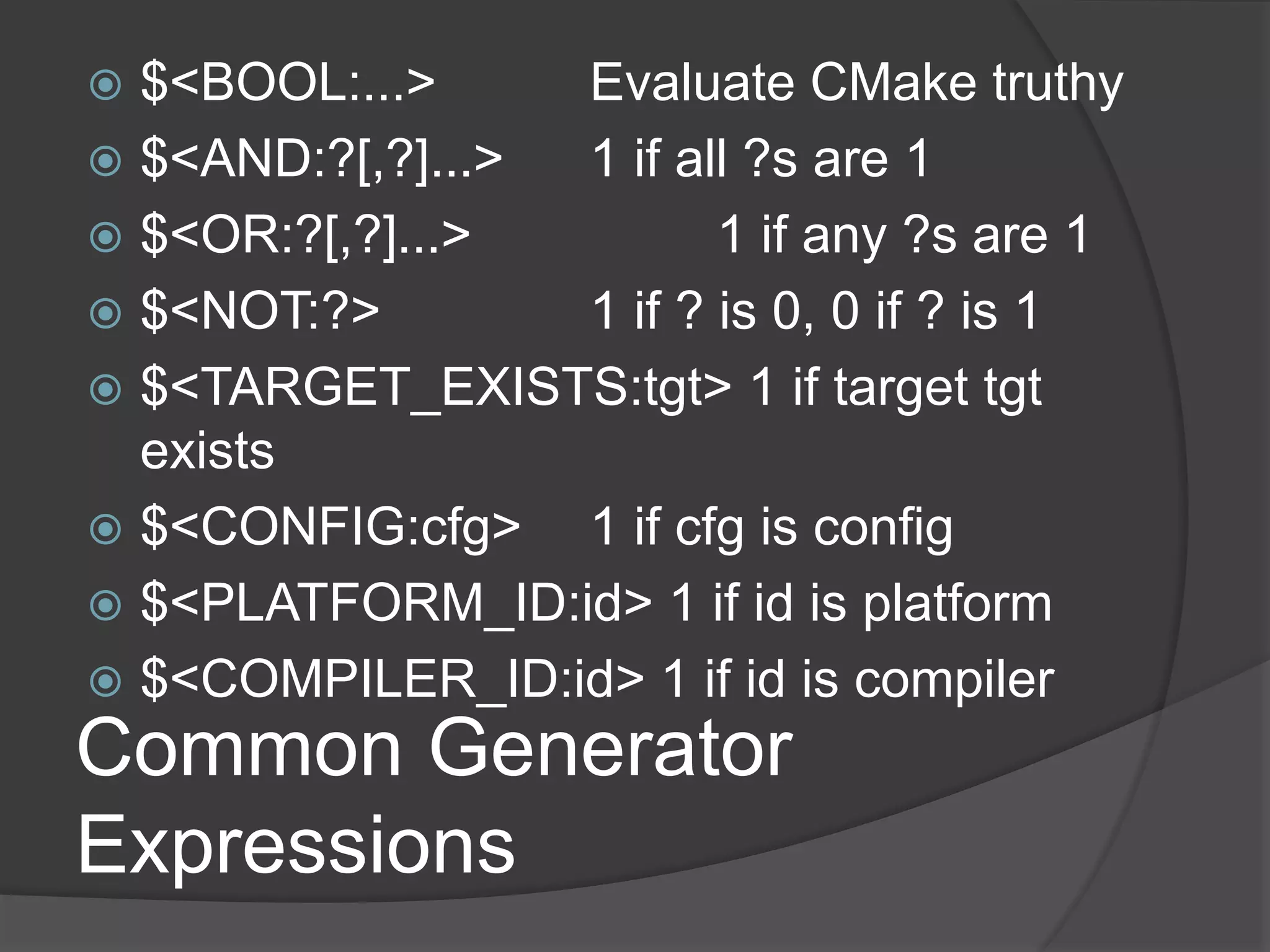 Common Generator
Expressions
 $<BOOL:...> Evaluate CMake truthy
 $<AND:?[,?]...> 1 if all ?s are 1
 $<OR:?[,?]...> 1 if any ?s are 1
 $<NOT:?> 1 if ? is 0, 0 if ? is 1
 $<TARGET_EXISTS:tgt> 1 if target tgt
exists
 $<CONFIG:cfg> 1 if cfg is config
 $<PLATFORM_ID:id> 1 if id is platform
 $<COMPILER_ID:id> 1 if id is compiler
 