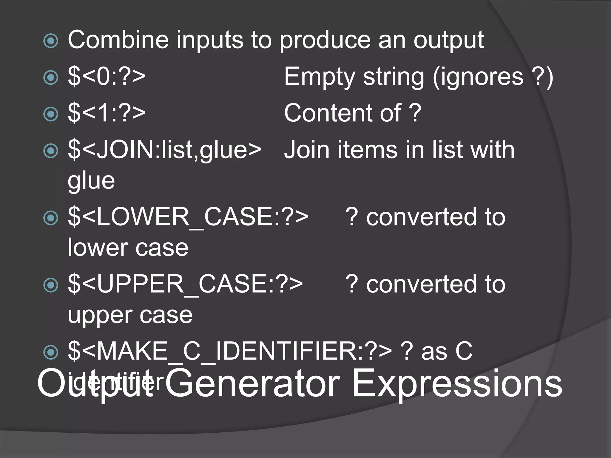 Output Generator Expressions
 Combine inputs to produce an output
 $<0:?> Empty string (ignores ?)
 $<1:?> Content of ?
 $<JOIN:list,glue> Join items in list with
glue
 $<LOWER_CASE:?> ? converted to
lower case
 $<UPPER_CASE:?> ? converted to
upper case
 $<MAKE_C_IDENTIFIER:?> ? as C
identifier
 
