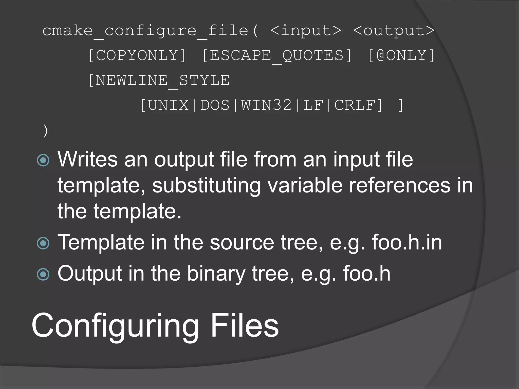 Configuring Files
cmake_configure_file( <input> <output>
[COPYONLY] [ESCAPE_QUOTES] [@ONLY]
[NEWLINE_STYLE
[UNIX|DOS|WIN32|LF|CRLF] ]
)
 Writes an output file from an input file
template, substituting variable references in
the template.
 Template in the source tree, e.g. foo.h.in
 Output in the binary tree, e.g. foo.h
 