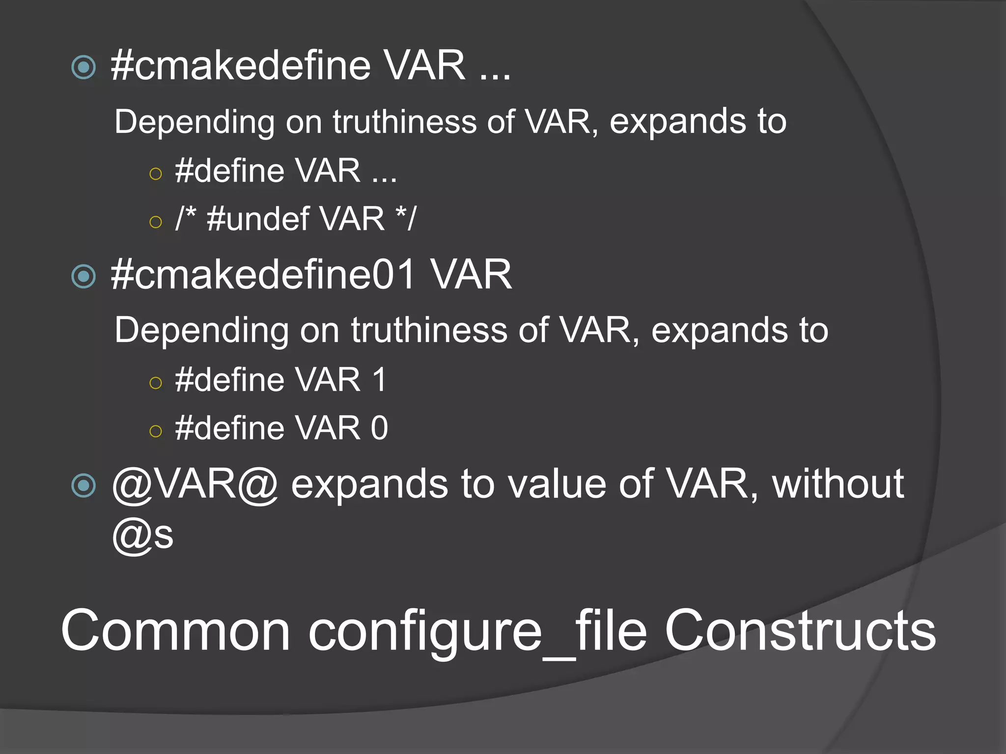 Common configure_file Constructs
 #cmakedefine VAR ...
Depending on truthiness of VAR, expands to
○ #define VAR ...
○ /* #undef VAR */
 #cmakedefine01 VAR
Depending on truthiness of VAR, expands to
○ #define VAR 1
○ #define VAR 0
 @VAR@ expands to value of VAR, without
@s
 