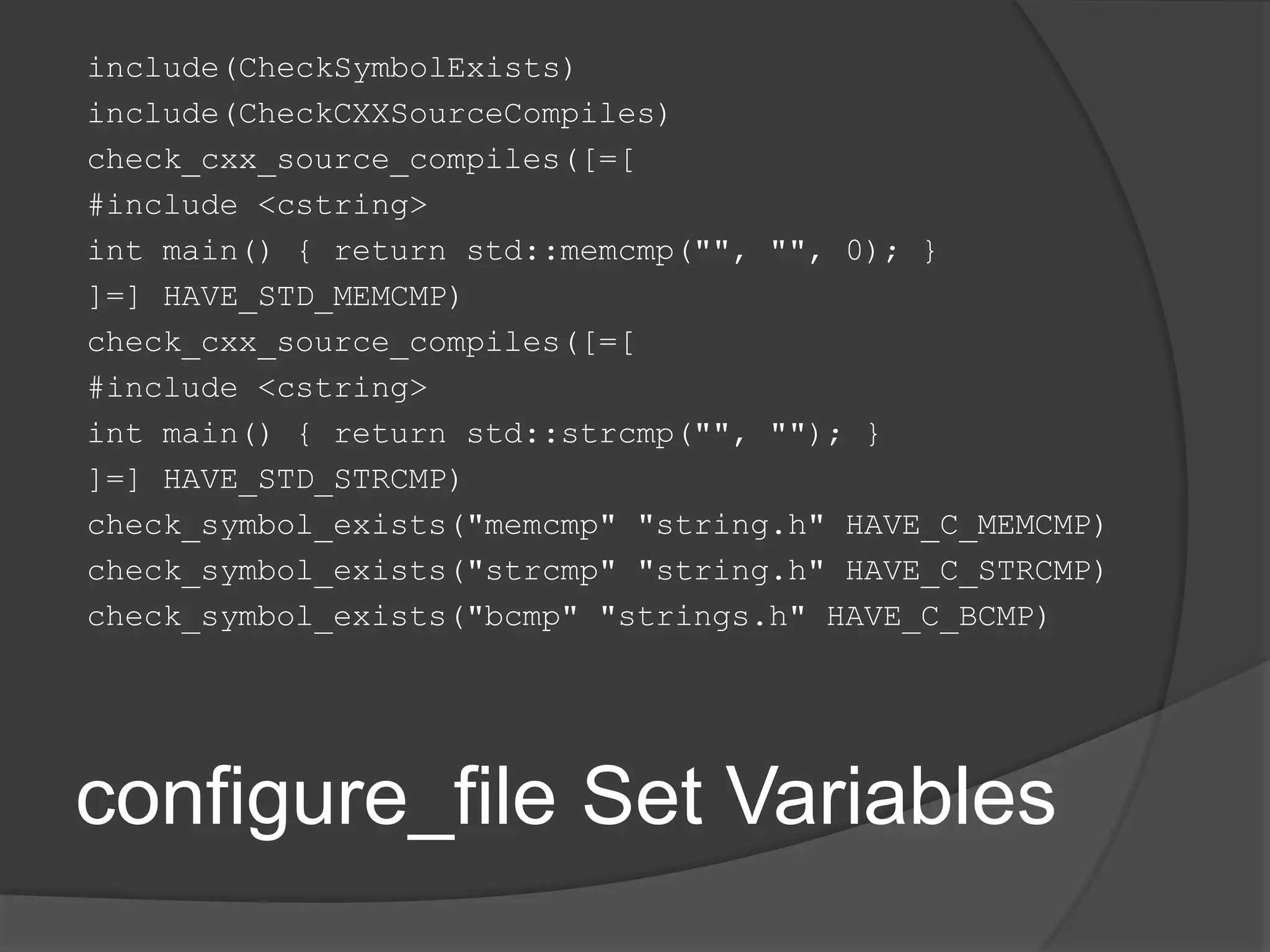 configure_file Set Variables
include(CheckSymbolExists)
include(CheckCXXSourceCompiles)
check_cxx_source_compiles([=[
#include <cstring>
int main() { return std::memcmp("", "", 0); }
]=] HAVE_STD_MEMCMP)
check_cxx_source_compiles([=[
#include <cstring>
int main() { return std::strcmp("", ""); }
]=] HAVE_STD_STRCMP)
check_symbol_exists("memcmp" "string.h" HAVE_C_MEMCMP)
check_symbol_exists("strcmp" "string.h" HAVE_C_STRCMP)
check_symbol_exists("bcmp" "strings.h" HAVE_C_BCMP)
 