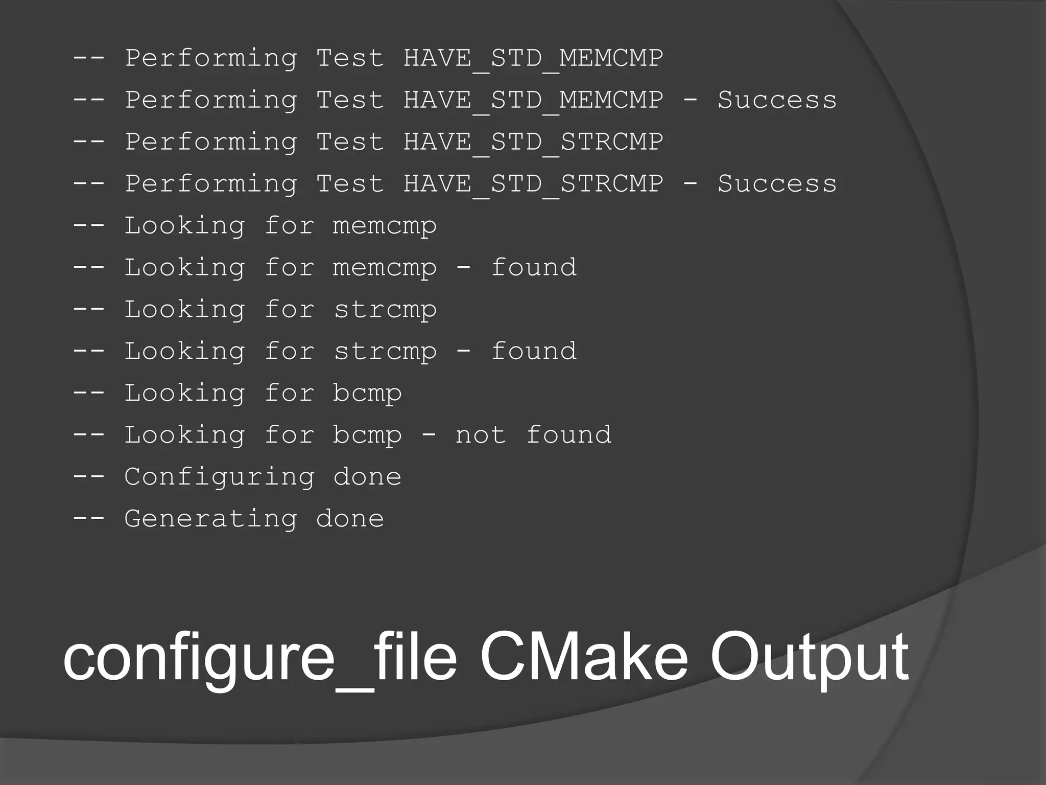 configure_file CMake Output
-- Performing Test HAVE_STD_MEMCMP
-- Performing Test HAVE_STD_MEMCMP - Success
-- Performing Test HAVE_STD_STRCMP
-- Performing Test HAVE_STD_STRCMP - Success
-- Looking for memcmp
-- Looking for memcmp - found
-- Looking for strcmp
-- Looking for strcmp - found
-- Looking for bcmp
-- Looking for bcmp - not found
-- Configuring done
-- Generating done
 