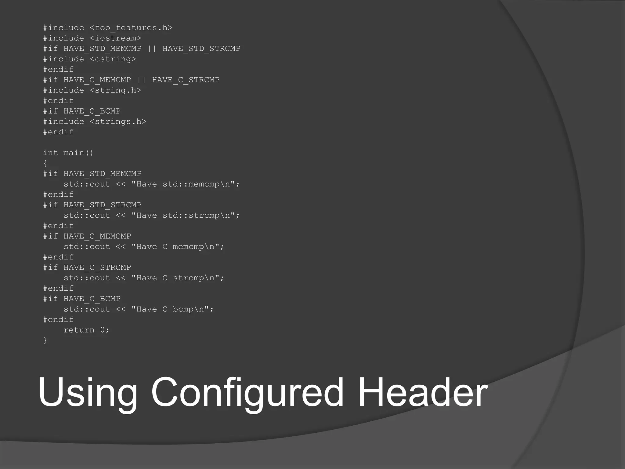 Using Configured Header
#include <foo_features.h>
#include <iostream>
#if HAVE_STD_MEMCMP || HAVE_STD_STRCMP
#include <cstring>
#endif
#if HAVE_C_MEMCMP || HAVE_C_STRCMP
#include <string.h>
#endif
#if HAVE_C_BCMP
#include <strings.h>
#endif
int main()
{
#if HAVE_STD_MEMCMP
std::cout << "Have std::memcmpn";
#endif
#if HAVE_STD_STRCMP
std::cout << "Have std::strcmpn";
#endif
#if HAVE_C_MEMCMP
std::cout << "Have C memcmpn";
#endif
#if HAVE_C_STRCMP
std::cout << "Have C strcmpn";
#endif
#if HAVE_C_BCMP
std::cout << "Have C bcmpn";
#endif
return 0;
}
 