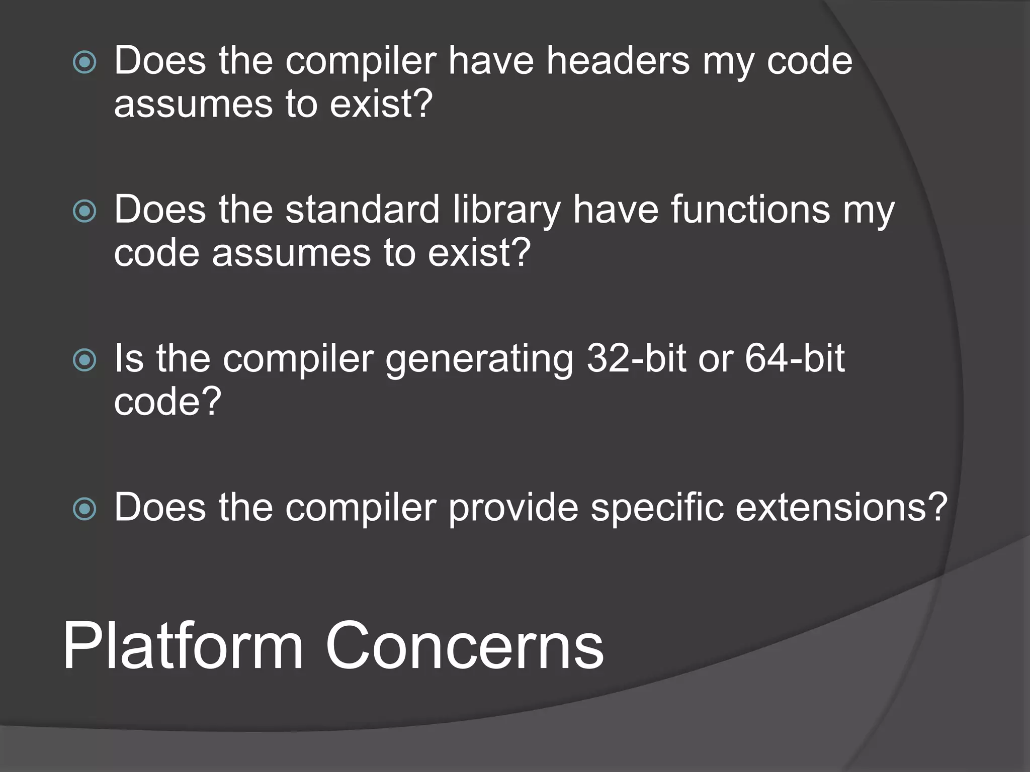Platform Concerns
 Does the compiler have headers my code
assumes to exist?
 Does the standard library have functions my
code assumes to exist?
 Is the compiler generating 32-bit or 64-bit
code?
 Does the compiler provide specific extensions?
 