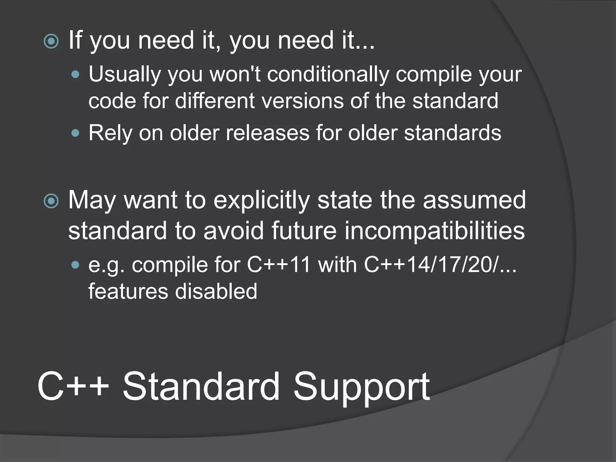 C++ Standard Support
 If you need it, you need it...
 Usually you won't conditionally compile your
code for different versions of the standard
 Rely on older releases for older standards
 May want to explicitly state the assumed
standard to avoid future incompatibilities
 e.g. compile for C++11 with C++14/17/20/...
features disabled
 