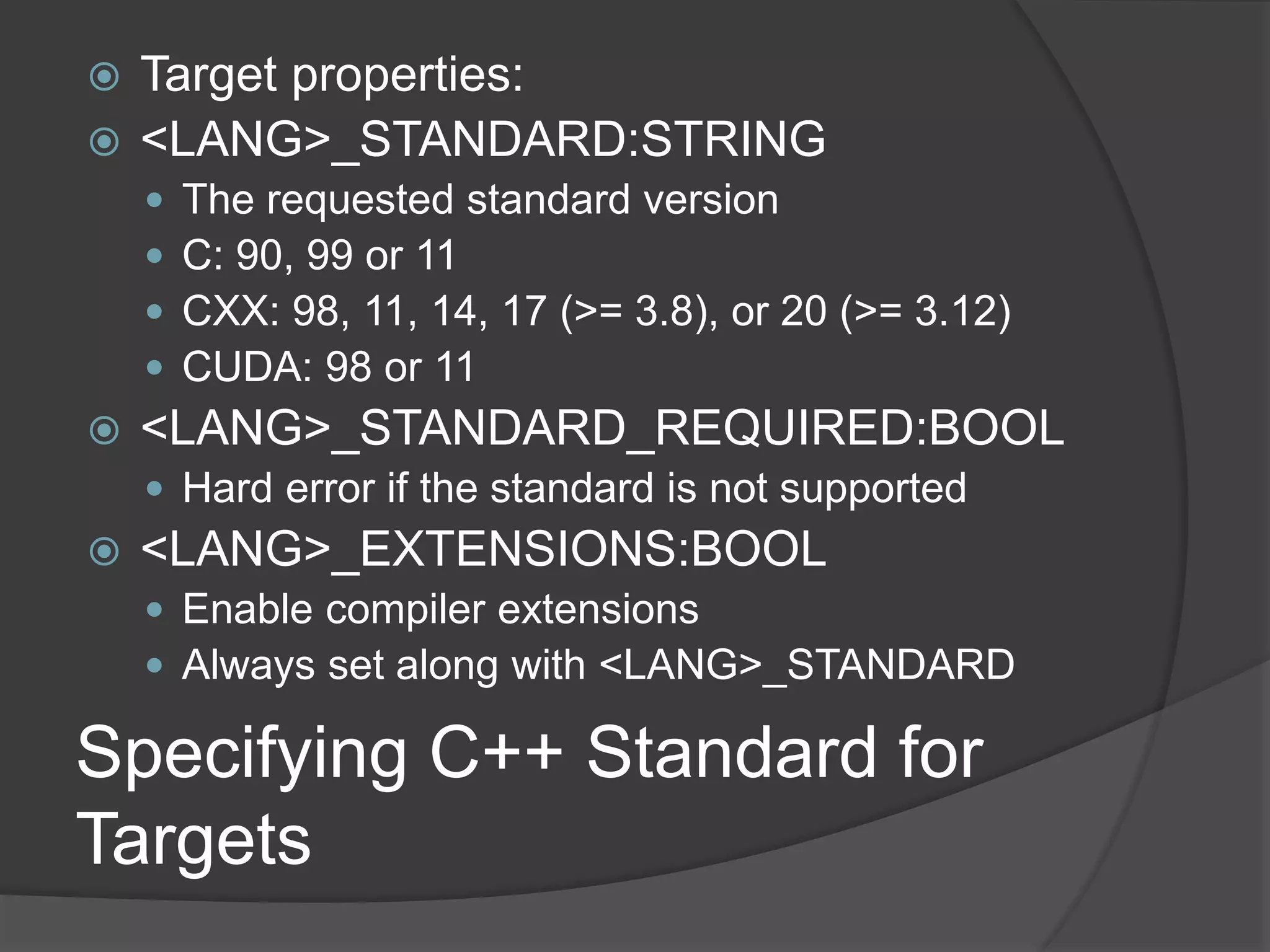 Specifying C++ Standard for
Targets
 Target properties:
 <LANG>_STANDARD:STRING
 The requested standard version
 C: 90, 99 or 11
 CXX: 98, 11, 14, 17 (>= 3.8), or 20 (>= 3.12)
 CUDA: 98 or 11
 <LANG>_STANDARD_REQUIRED:BOOL
 Hard error if the standard is not supported
 <LANG>_EXTENSIONS:BOOL
 Enable compiler extensions
 Always set along with <LANG>_STANDARD
 