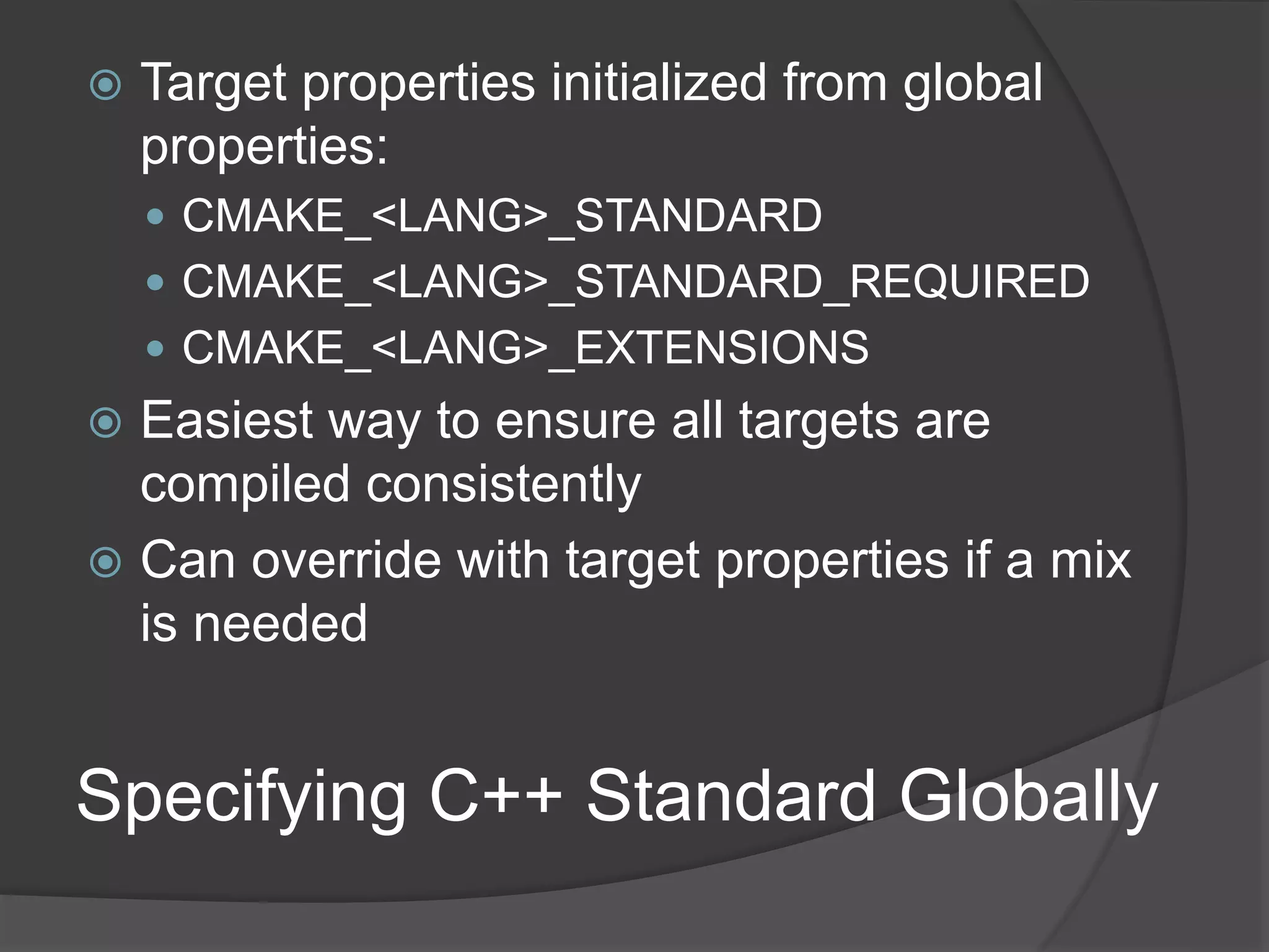 Specifying C++ Standard Globally
 Target properties initialized from global
properties:
 CMAKE_<LANG>_STANDARD
 CMAKE_<LANG>_STANDARD_REQUIRED
 CMAKE_<LANG>_EXTENSIONS
 Easiest way to ensure all targets are
compiled consistently
 Can override with target properties if a mix
is needed
 