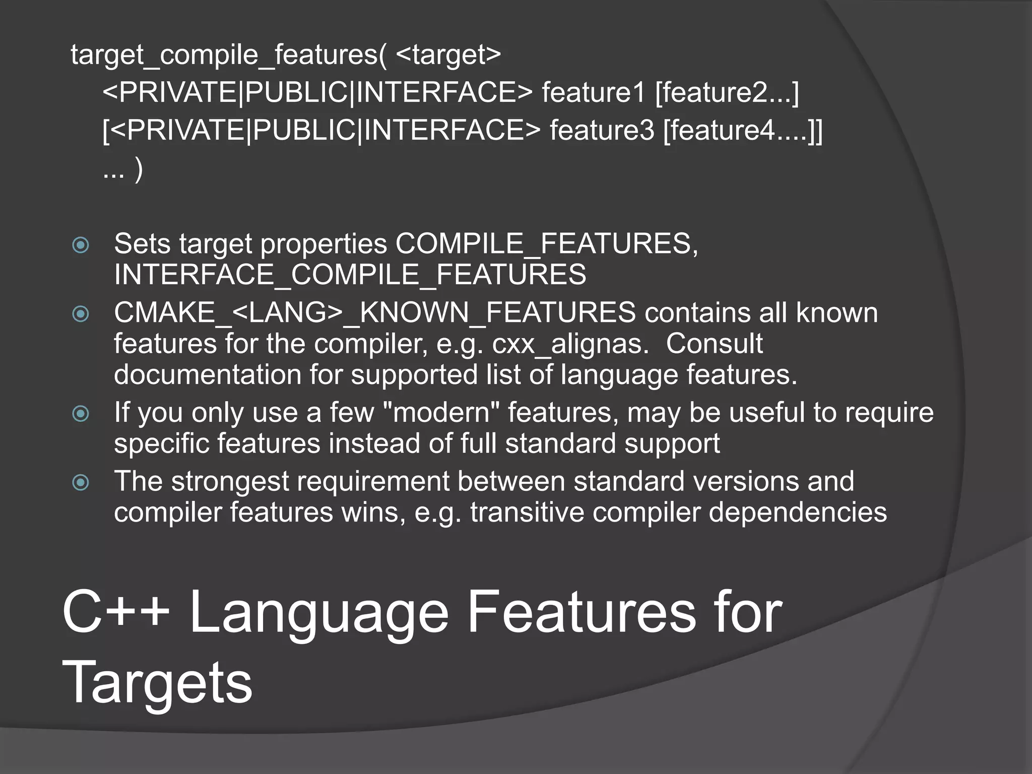 C++ Language Features for
Targets
target_compile_features( <target>
<PRIVATE|PUBLIC|INTERFACE> feature1 [feature2...]
[<PRIVATE|PUBLIC|INTERFACE> feature3 [feature4....]]
... )
 Sets target properties COMPILE_FEATURES,
INTERFACE_COMPILE_FEATURES
 CMAKE_<LANG>_KNOWN_FEATURES contains all known
features for the compiler, e.g. cxx_alignas. Consult
documentation for supported list of language features.
 If you only use a few "modern" features, may be useful to require
specific features instead of full standard support
 The strongest requirement between standard versions and
compiler features wins, e.g. transitive compiler dependencies
 