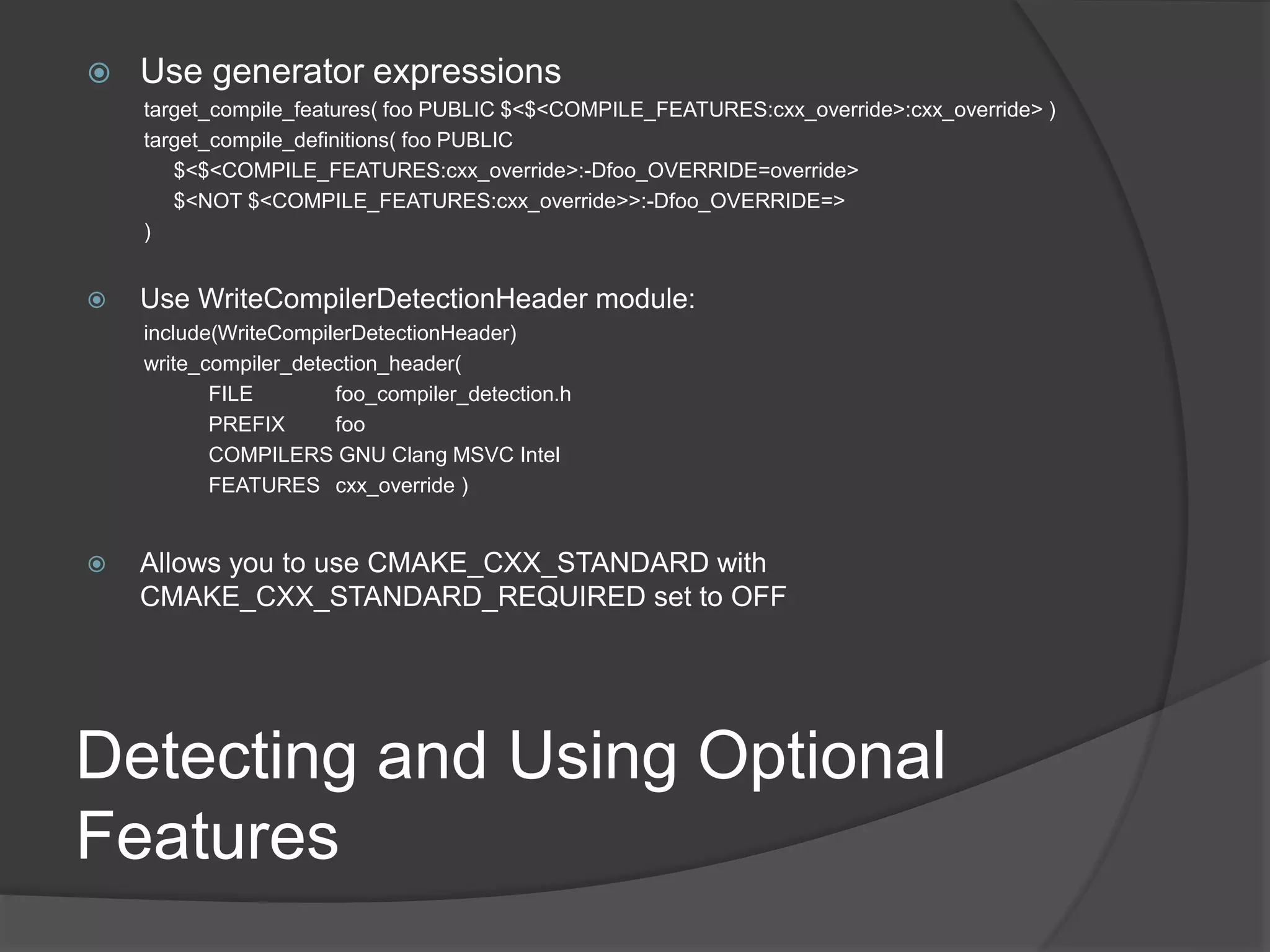 Detecting and Using Optional
Features
 Use generator expressions
target_compile_features( foo PUBLIC $<$<COMPILE_FEATURES:cxx_override>:cxx_override> )
target_compile_definitions( foo PUBLIC
$<$<COMPILE_FEATURES:cxx_override>:-Dfoo_OVERRIDE=override>
$<NOT $<COMPILE_FEATURES:cxx_override>>:-Dfoo_OVERRIDE=>
)
 Use WriteCompilerDetectionHeader module:
include(WriteCompilerDetectionHeader)
write_compiler_detection_header(
FILE foo_compiler_detection.h
PREFIX foo
COMPILERS GNU Clang MSVC Intel
FEATURES cxx_override )
 Allows you to use CMAKE_CXX_STANDARD with
CMAKE_CXX_STANDARD_REQUIRED set to OFF
 
