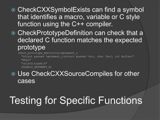 Testing for Specific Functions
 CheckCXXSymbolExists can find a symbol
that identifies a macro, variable or C style
function using the C++ compiler.
 CheckPrototypeDefinition can check that a
declared C function matches the expected
prototype
check_prototype_definition(getpwent_r
"struct passwd *getpwent_r(struct passwd *src, char *buf, int buflen)"
"NULL"
"unistd.h;pwd.h"
SOLARIS_GETPWENT_R)
 Use CheckCXXSourceCompiles for other
cases
 