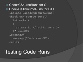 Testing Code Runs
 CheckCSourceRuns for C
 CheckCXXSourceRuns for C++
include(CheckCXXSourceRuns)
check_cxx_source_runs("
int main()
{
return 1; // still runs OK
}" runsOK)
if(runsOK)
message("Code ran OK")
endif()
 