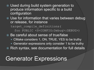 Generator Expressions
 Used during build system generation to
produce information specific to a build
configuration
 Use for information that varies between debug
or release, for instance
target_compile_definitions(
foo PUBLIC <$<CONFIG:Debug>:DEBUG>)
 Be careful about sense of true/false
 CMake considers 1, ON, TRUE, YES to be truthy
 Generator expressions only consider 1 to be truthy
 Rich syntax, see documentation for full details
 