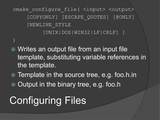 Configuring Files
cmake_configure_file( <input> <output>
[COPYONLY] [ESCAPE_QUOTES] [@ONLY]
[NEWLINE_STYLE
[UNIX|DOS|WIN32|LF|CRLF] ]
)
 Writes an output file from an input file
template, substituting variable references in
the template.
 Template in the source tree, e.g. foo.h.in
 Output in the binary tree, e.g. foo.h
 