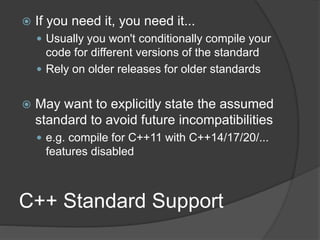 C++ Standard Support
 If you need it, you need it...
 Usually you won't conditionally compile your
code for different versions of the standard
 Rely on older releases for older standards
 May want to explicitly state the assumed
standard to avoid future incompatibilities
 e.g. compile for C++11 with C++14/17/20/...
features disabled
 