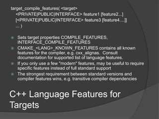 C++ Language Features for
Targets
target_compile_features( <target>
<PRIVATE|PUBLIC|INTERFACE> feature1 [feature2...]
[<PRIVATE|PUBLIC|INTERFACE> feature3 [feature4....]]
... )
 Sets target properties COMPILE_FEATURES,
INTERFACE_COMPILE_FEATURES
 CMAKE_<LANG>_KNOWN_FEATURES contains all known
features for the compiler, e.g. cxx_alignas. Consult
documentation for supported list of language features.
 If you only use a few "modern" features, may be useful to require
specific features instead of full standard support
 The strongest requirement between standard versions and
compiler features wins, e.g. transitive compiler dependencies
 