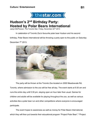 Culture / Entertainment B1
Hudson’s 2nd
Birthday Party:
Hosted by Polar Bears International
Jaclyn McPherson, The Toronto Star, Friday, November 22nd
2013
In celebration of Toronto Zoo’s favourite polar bear Hudson and his second
birthday, Polar Bears International will be throwing a party open to the public on Saturday
December 7th 2013.
i
The party will be thrown at the Toronto Zoo located on 2000 Meadowvale Rd,
Toronto, where admission to the zoo will be free all day. The event starts at 9:30 am and
runs the entire day until 5:30 pm, staying open an hour later than usual. Games for
children and adults will be available for playing throughout the zoo, as well as various
activities like a polar bear run and other competitions where everyone is encouraged
participate.
The event hopes to awareness as well as money for Polar Bears International,
which they will then put towards their educational program “Project Polar Bear”.ii “Project
 
